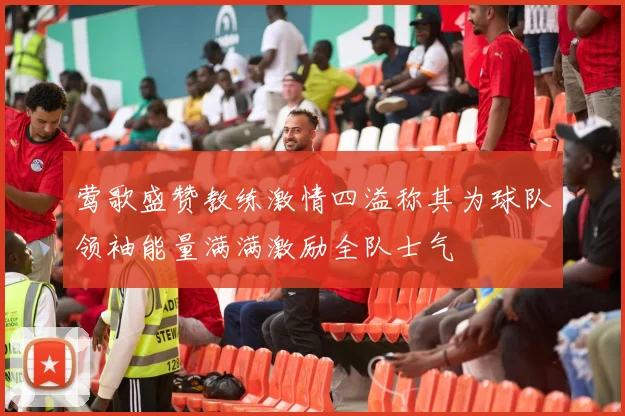 莺歌盛赞教练激情四溢称其为球队领袖能量满满激励全队士气