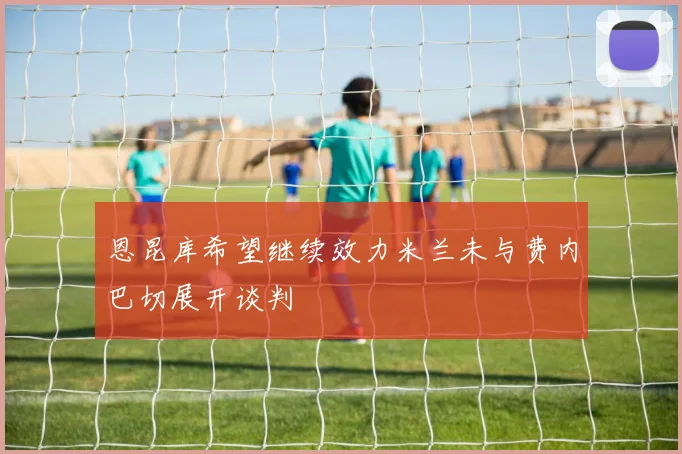 恩昆库希望继续效力米兰未与费内巴切展开谈判