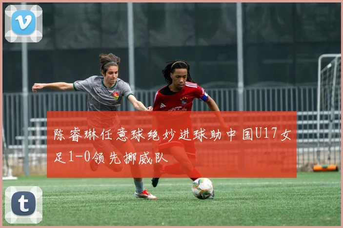陈睿琳任意球绝妙进球助中国U17女足1-0领先挪威队