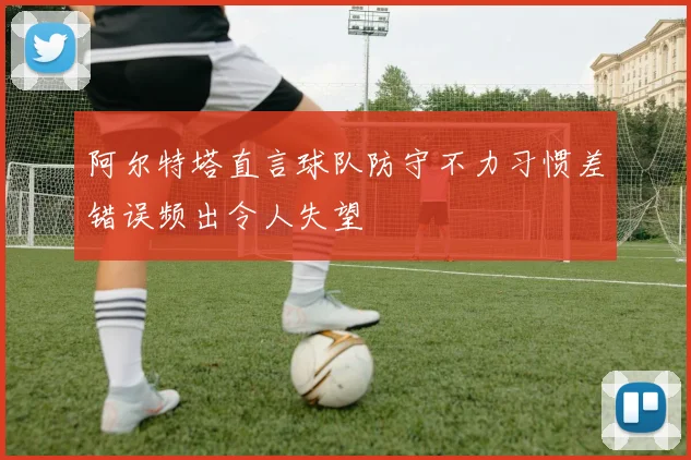 阿尔特塔直言球队防守不力习惯差错误频出令人失望