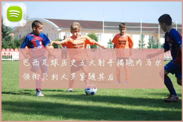 巴西足球历史五大射手揭晓内马尔领衔贝利大罗紧随其后