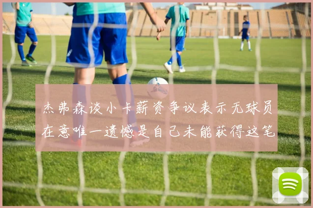 杰弗森谈小卡薪资争议表示无球员在意唯一遗憾是自己未能获得这笔巨款