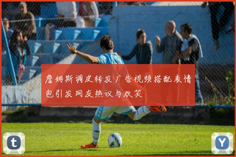 詹姆斯调皮转发广告视频搭配表情包引发网友热议与欢笑