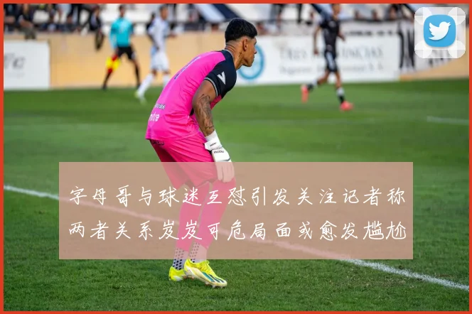 字母哥与球迷互怼引发关注记者称两者关系岌岌可危局面或愈发尴尬
