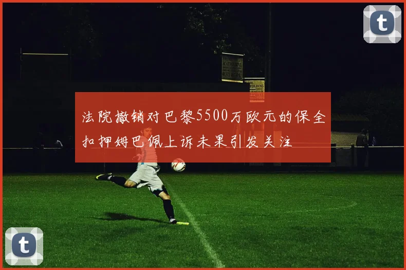 法院撤销对巴黎5500万欧元的保全扣押姆巴佩上诉未果引发关注