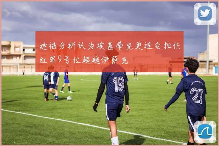 迪福分析认为埃基蒂克更适合担任红军9号位超越伊萨克
