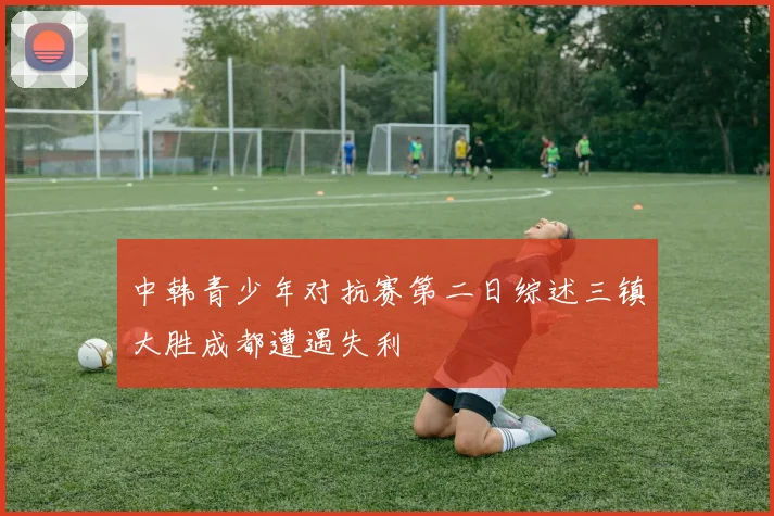 中韩青少年对抗赛第二日综述三镇大胜成都遭遇失利