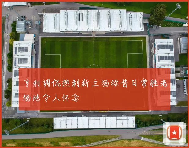 亨利调侃热刺新主场称昔日常胜老场地令人怀念