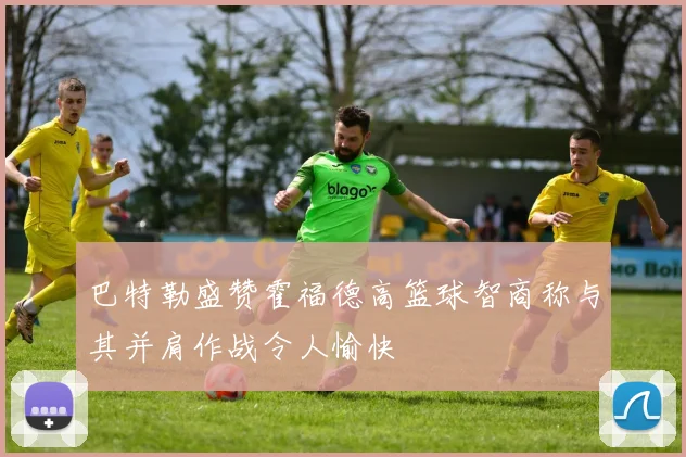 巴特勒盛赞霍福德高篮球智商称与其并肩作战令人愉快