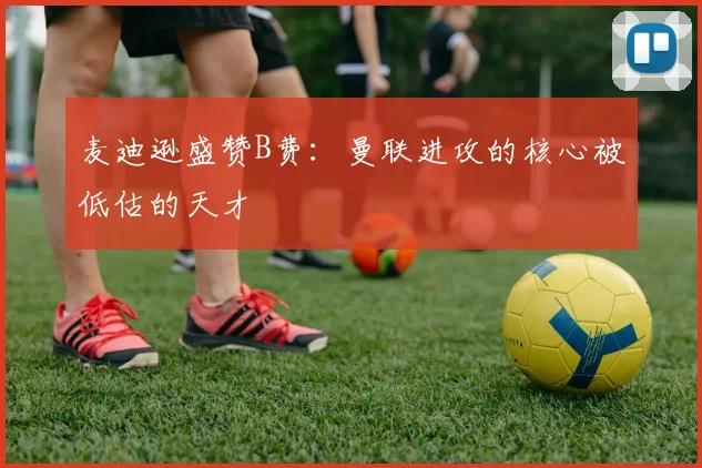 麦迪逊盛赞B费：曼联进攻的核心被低估的天才