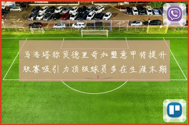 马洛塔称莫德里奇加盟意甲将提升联赛吸引力顶级球员多在生涯末期选择意甲