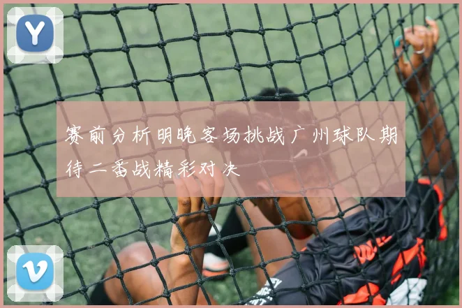 赛前分析明晚客场挑战广州球队期待二番战精彩对决