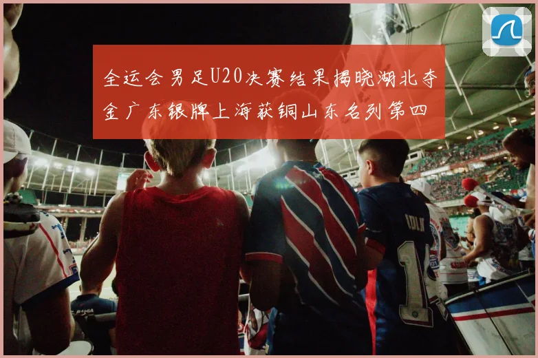 全运会男足U20决赛结果揭晓湖北夺金广东银牌上海获铜山东名列第四