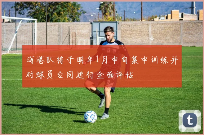 海港队将于明年1月中旬集中训练并对球员合同进行全面评估