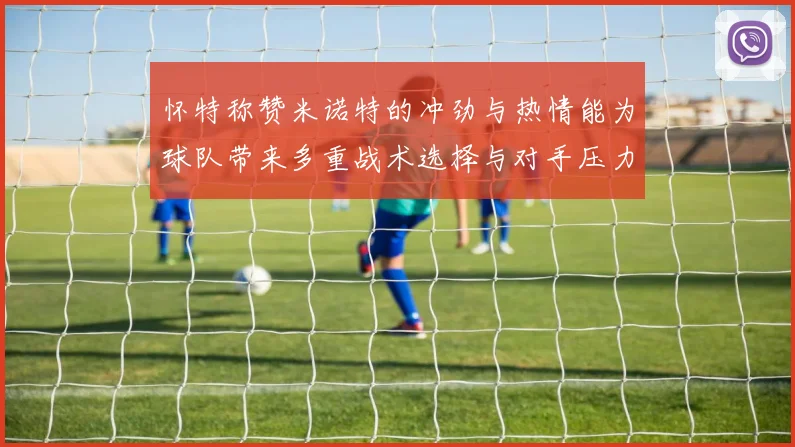 怀特称赞米诺特的冲劲与热情能为球队带来多重战术选择与对手压力