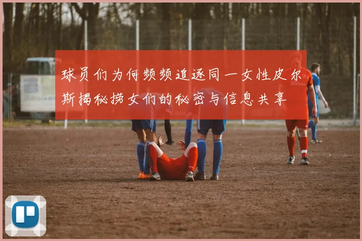球员们为何频频追逐同一女性皮尔斯揭秘捞女们的秘密与信息共享
