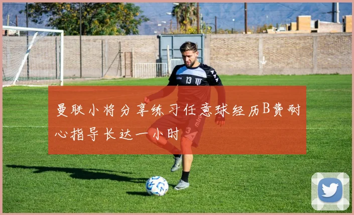 曼联小将分享练习任意球经历B费耐心指导长达一小时
