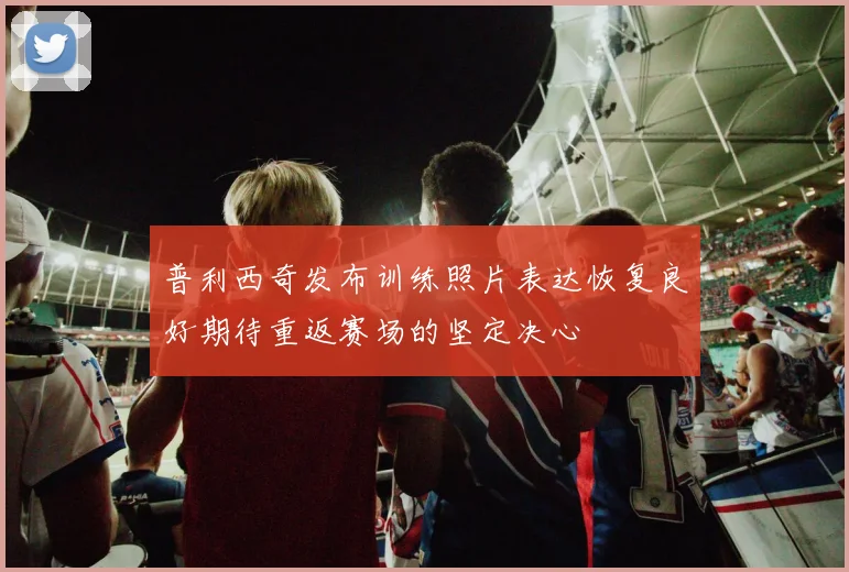 普利西奇发布训练照片表达恢复良好期待重返赛场的坚定决心