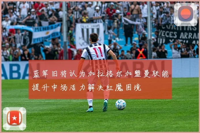 蓝军旧将认为加拉格尔加盟曼联能提升中场活力解决红魔困境
