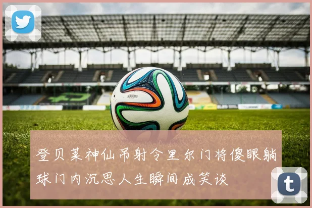 登贝莱神仙吊射令里尔门将傻眼躺球门内沉思人生瞬间成笑谈