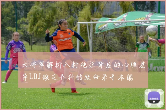 大将军解析八村绝杀背后的心理差异LBJ缺乏乔科的致命杀手本能