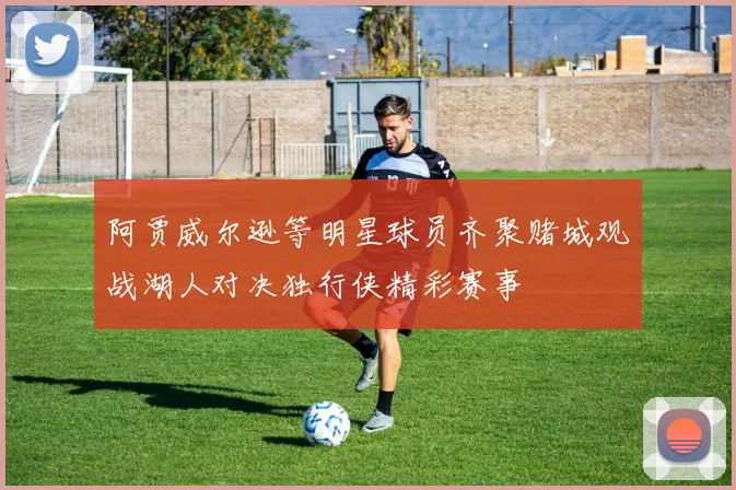 阿贾威尔逊等明星球员齐聚赌城观战湖人对决独行侠精彩赛事