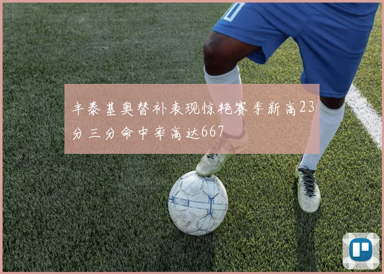 丰泰基奥替补表现惊艳赛季新高23分三分命中率高达667