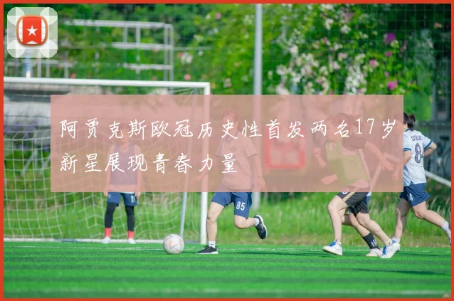 阿贾克斯欧冠历史性首发两名17岁新星展现青春力量