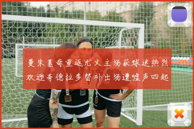 曼朱基奇重返尤文主场获球迷热烈欢迎夸德拉多替补出场遭嘘声四起