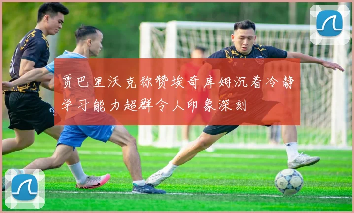 贾巴里沃克称赞埃奇库姆沉着冷静学习能力超群令人印象深刻