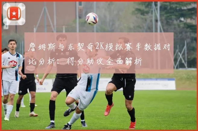 詹姆斯与东契奇2K模拟赛季数据对比分析：得分助攻全面解析