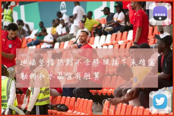 迪福坚信热刺不会降级接下来对富勒姆和水晶宫有胜算