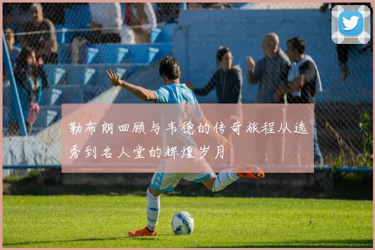 勒布朗回顾与韦德的传奇旅程从选秀到名人堂的辉煌岁月