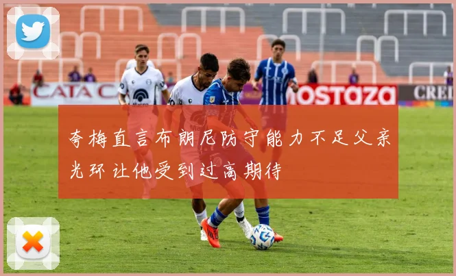 夸梅直言布朗尼防守能力不足父亲光环让他受到过高期待