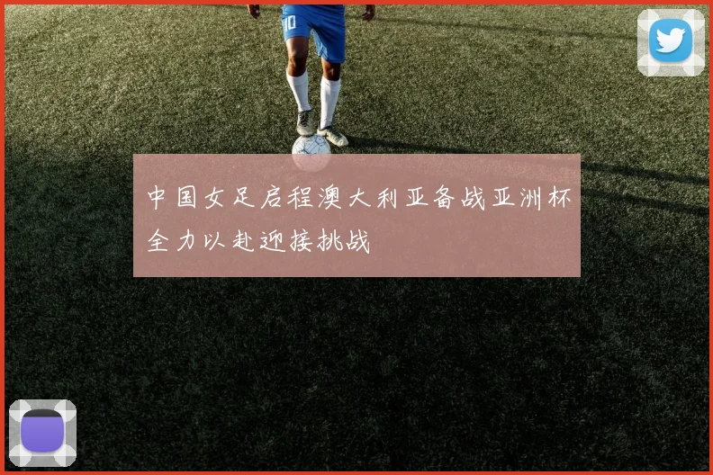 中国女足启程澳大利亚备战亚洲杯全力以赴迎接挑战