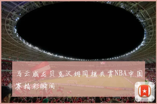 马云成龙贝克汉姆同框共赏NBA中国赛精彩瞬间