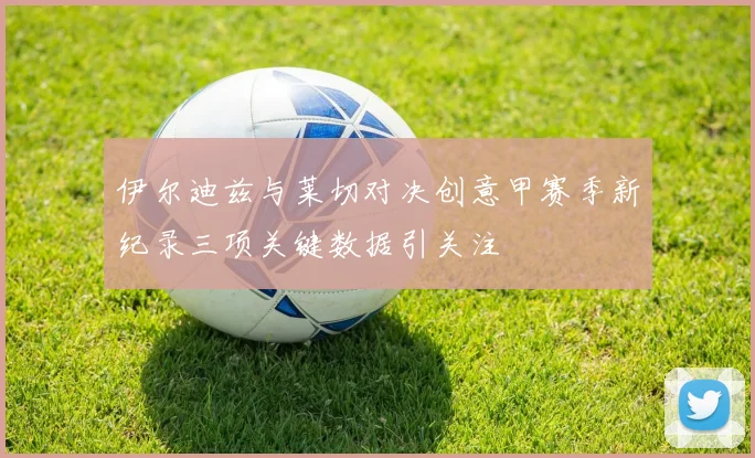 伊尔迪兹与莱切对决创意甲赛季新纪录三项关键数据引关注