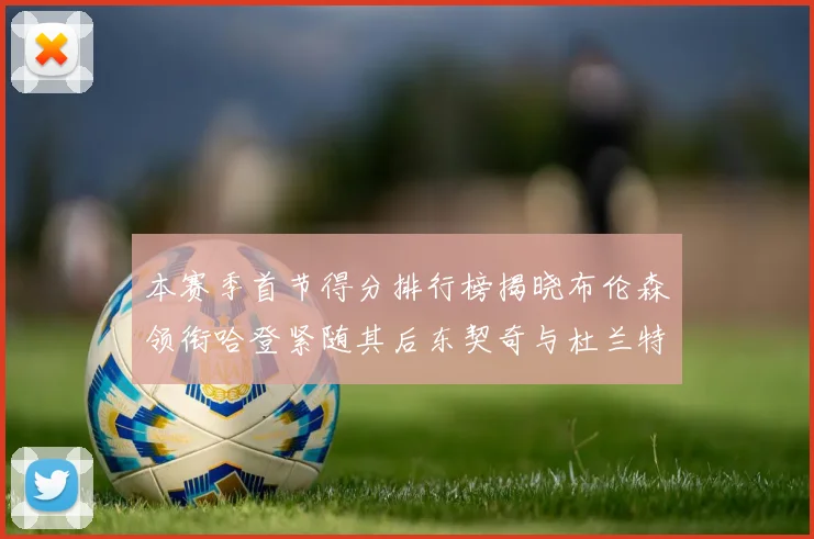 本赛季首节得分排行榜揭晓布伦森领衔哈登紧随其后东契奇与杜兰特表现不俗