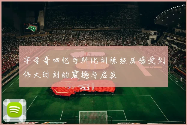字母哥回忆与科比训练经历感受到伟大时刻的震撼与启发