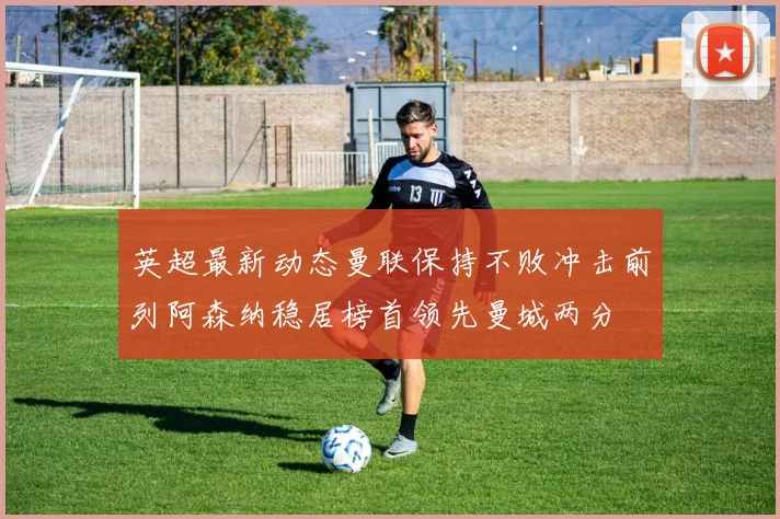 英超最新动态曼联保持不败冲击前列阿森纳稳居榜首领先曼城两分