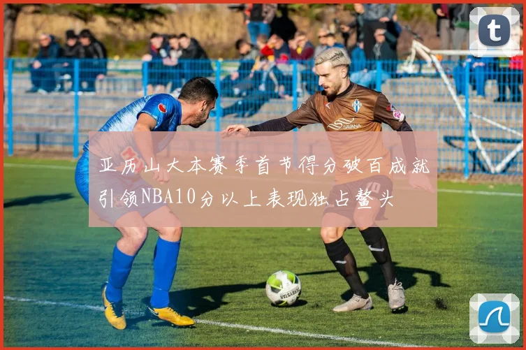 亚历山大本赛季首节得分破百成就引领NBA10分以上表现独占鳌头